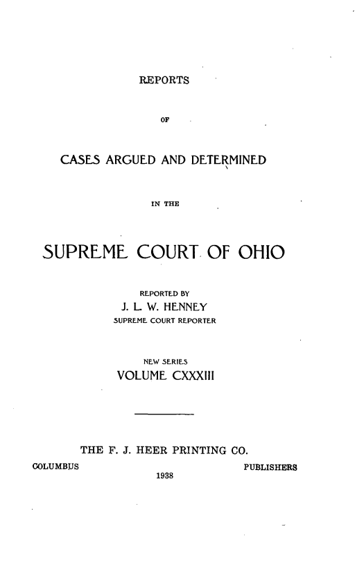 handle is hein.statereports/recaohi0144 and id is 1 raw text is: REPORTS

OF
CASES ARGUED AND DETERMINED
IN THE
SUPREME COURT. OF OHIO
REPORTED BY
J. L W. HENNEY
5UPREME COURT REPORTER
NEW SERIES
VOLUME CXXXIII
THE F. J. HEER PRINTING CO.
COLUMBUS                      PUBLISHERS
1938



