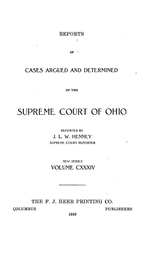handle is hein.statereports/recaohi0145 and id is 1 raw text is: REPORTS

OF I
CASES ARGUED AND DETERMINED
IN THE
SUPREME COURT OF OHIO

REPORTED BY
J. L. W. HENNEY
SUPREME COURT REPORTER
NEW SERIES
VOLUME CXXXIV
THE F. J. HEER PRINTING CO.

COLUMBUS

PUBLISHERS

1939


