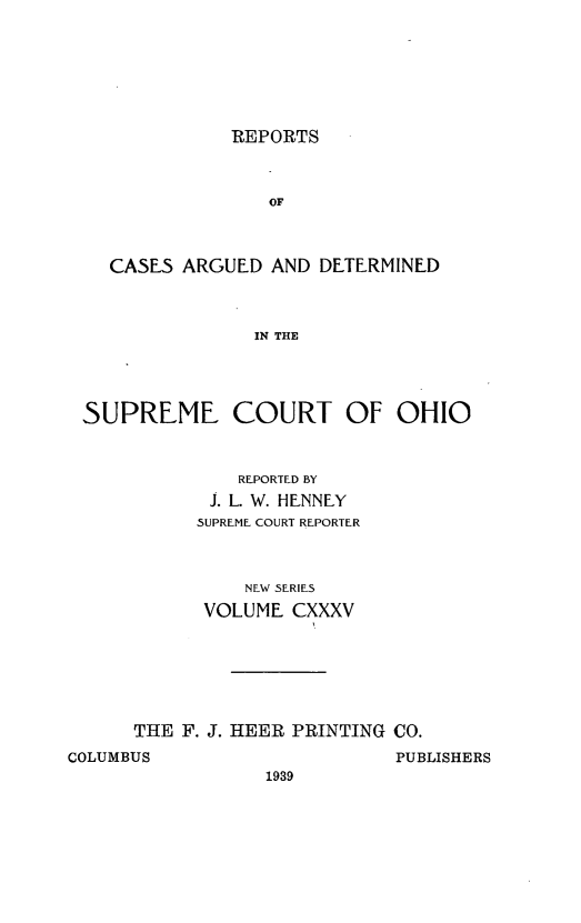 handle is hein.statereports/recaohi0146 and id is 1 raw text is: REPORTS

OF
CASES ARGUED AND DETERMINED
IN THE

SUPREME COURT OF OHIO
REPORTED BY
J. L. W. HENNEY
SUPREME COURT REPORTER
NEW SERIES
VOLUME CXXXV
THE F. J. HEER PRINTING CO.

COLUMBUS

PUBLISHERS

1939


