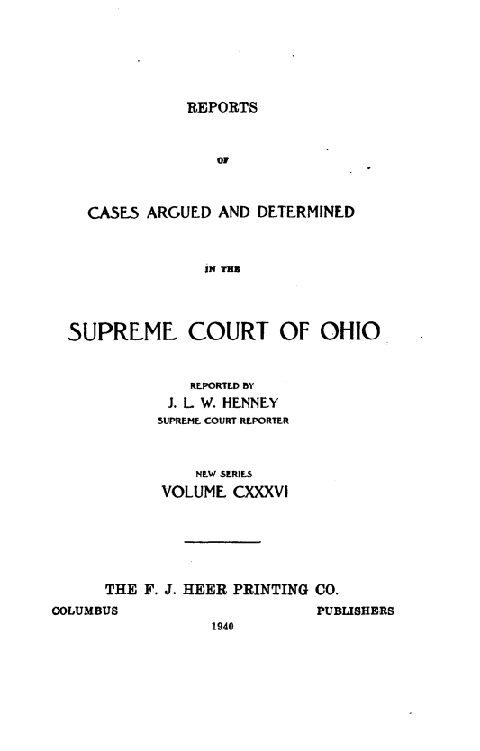 handle is hein.statereports/recaohi0147 and id is 1 raw text is: REPORTS

OF
CASE5 ARGUED AND DETERMINED
IN THE

SUPREME COURT OF OHIO
REPORTED BY
J. L W. HENNEY
SUPREME COURT REPORTER
NEW SERIES
VOLUME CXXXVI
THE F. J. HEER PRINTING CO.

COLUMBUS

PUBLISHERS

1940


