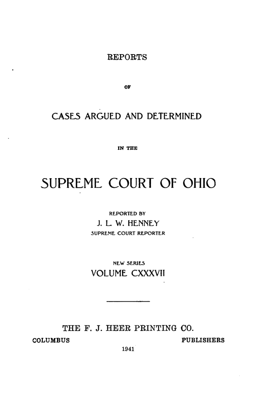 handle is hein.statereports/recaohi0148 and id is 1 raw text is: REPORTS

OF
CASES ARGUED AND DETERMINED
IN THE
SUPREME COURT OF OHIO

REPORTED BY
J. L W. HENNEY
SUPREME COURT REPORTER
NEW SERIES
VOLUME CXXXVII
THE F. J. HEER PRINTING CO.

COLUMBUS

PUBLISHERS

1941


