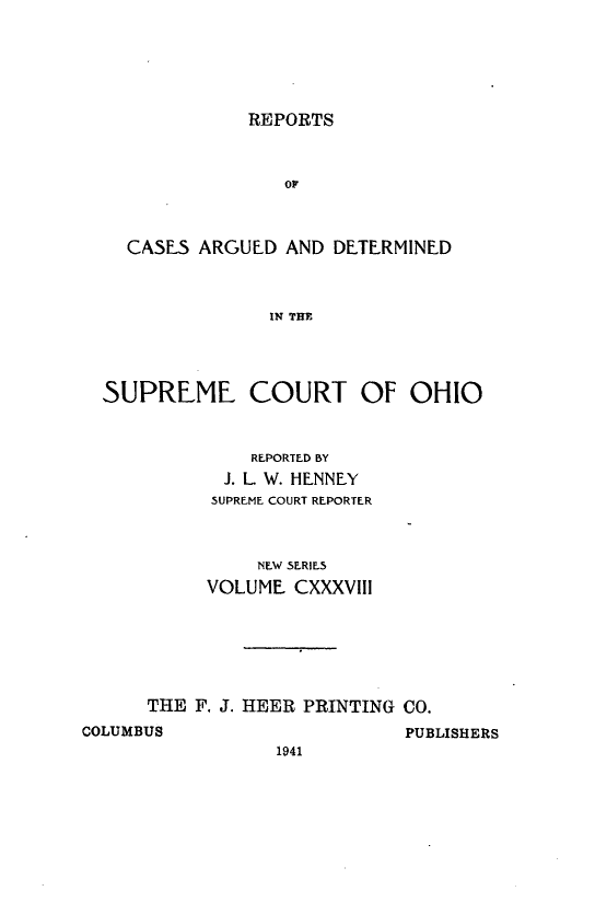 handle is hein.statereports/recaohi0149 and id is 1 raw text is: REPORTS
OP
CASES ARGUED AND DETERMINED
IN THE

SUPREME COURT OF OHIO
REPORTED BY
J. L W. HENNEY
SUPREME COURT REPORTER
NEW SERIES
VOLUME CXXXVIII
THE F. J. HEER PRINTING CO.

COLUMBUS

PUBLISHERS

1941


