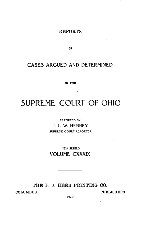 handle is hein.statereports/recaohi0150 and id is 1 raw text is: REPORTS

OF
CASES ARGUED AND DETERMINED
IN THE
SUPREME COURT OF OHIO

REPORTED BY
J. L W. HENNLY
SUPREME COURT REPORTER
NEW SERIES
VOLUME CXXXIX
THE F. J. HEER PRINTING CO.

COLUMBUS

PUBLISHERS

1942


