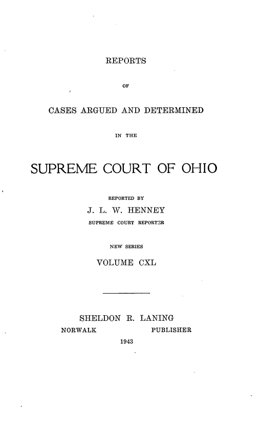 handle is hein.statereports/recaohi0151 and id is 1 raw text is: REPORTS
OF
CASES ARGUED AND DETERMINED
IN THE
SUPREME COURT OF OHIO
REPORTED BY
J. L. W. HENNEY
SUPREME COURT REPORTER
NEW SERIES
VOLUME CXL

SHELDON R. LANING
NORWALK           PUBLISHER
1943


