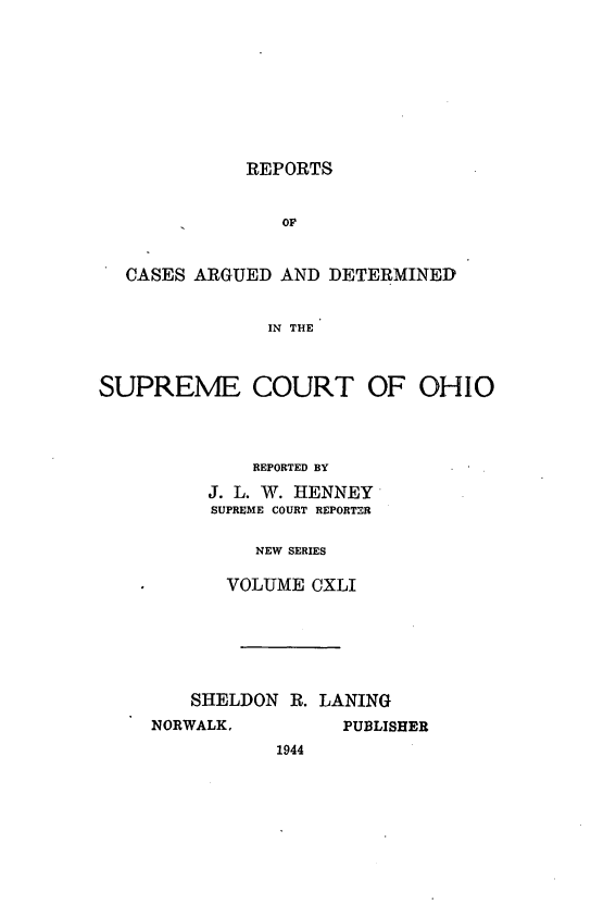handle is hein.statereports/recaohi0152 and id is 1 raw text is: REPORTS

OF
CASES ARGUED AND DETERMINED
IN THE
SUPREME COURT OF OHIO

REPORTED BY
J. L. W. HENNEY
SUPREME COURT REPORTER
NEW SERIES
VOLUME CXLI

SHELDON R. LANING
NORWALK,          PUBLISHER
1944


