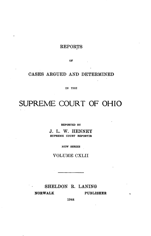 handle is hein.statereports/recaohi0153 and id is 1 raw text is: REPORTS

OF
CASES ARGUED AND DETERMINED
IN THE
SUPREME COURT OF OHIO

REPORTED BY
J. L. W. HENNEY
SUPREME COURT REPORTER
NEW SERIES
VOLUME CXLII
SHELDON R. LANING

NORWALK

PUBLISHER

1944


