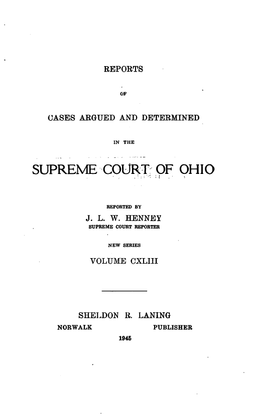 handle is hein.statereports/recaohi0154 and id is 1 raw text is: REPORTS
OF
CASES ARGUED AND DETERMINED
IN THE
SUPREME COURT OF OHIO
REPORTED BY
J. L. W. HENNEY
SUPREME COURT REPORTER
NEW SERIES
VOLUME CXLIII

SHELDON R. LANING

NORWALK

PUBLISHER

1945


