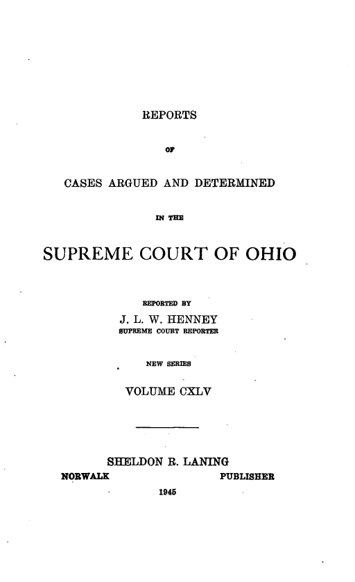 handle is hein.statereports/recaohi0156 and id is 1 raw text is: REPORTS

oF
CASES ARGUED AND DETERMINED
IN THE
SUPREME COURT OF OHIO

REPORTED BY
J. L. W. HENNEY
SUPREME COURT REPORTER
NEW SERIES
VOLUME CXLV

SHELDON R. LANING

PUBLISHER

NORWALK

1945


