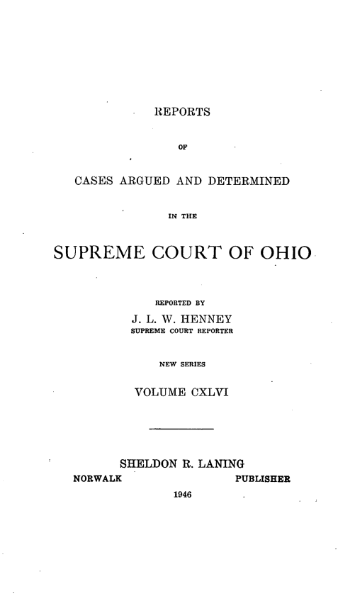 handle is hein.statereports/recaohi0157 and id is 1 raw text is: . REPORTS

OF
CASES ARGUED AND DETERMINED
IN THE
SUPREME COURT OF OHIO

REPORTED BY
J. L. W. HENNEY
SUPREME COURT REPORTER
NEW SERIES
VOLUME CXLVI

SHELDON R. LANING
NORWALK                 PUBLISHER
1946



