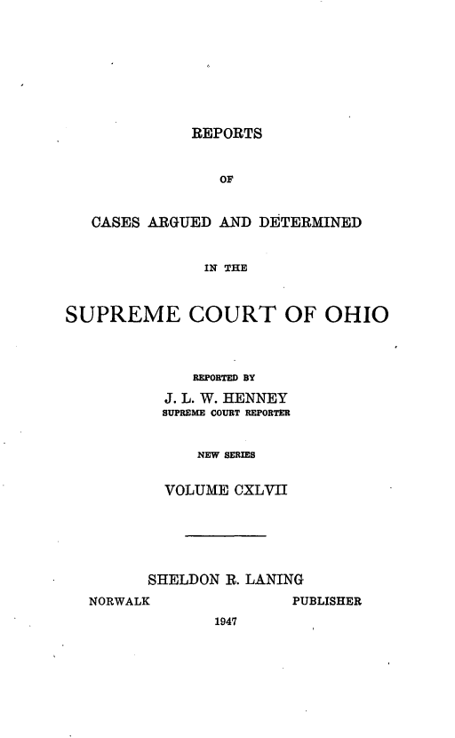 handle is hein.statereports/recaohi0158 and id is 1 raw text is: REPORTS
OF
CASES ARGUED AND DETERMINED
IN THE
SUPREME COURT OF OHIO
REPORTED BY
J. L. W. HENNEY
SUPREME COURT REPORTER
NEW SERIES
VOLUME CXLVII

SHELDON R. LANING

NORWALK

PUBLISHER

1947


