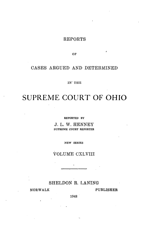 handle is hein.statereports/recaohi0159 and id is 1 raw text is: REPORTS

OF
CASES ARGUED AND DETERMINED
IN' THE
SUPREME COURT OF OHIO

REPORTED BY
J. L. W. HENNEY
SUPREME COURT REPORTER
NEW SERIES
VOLUME CXLVIII
SHELDON R. LANING

NORWALK

PUBLISHER

1948


