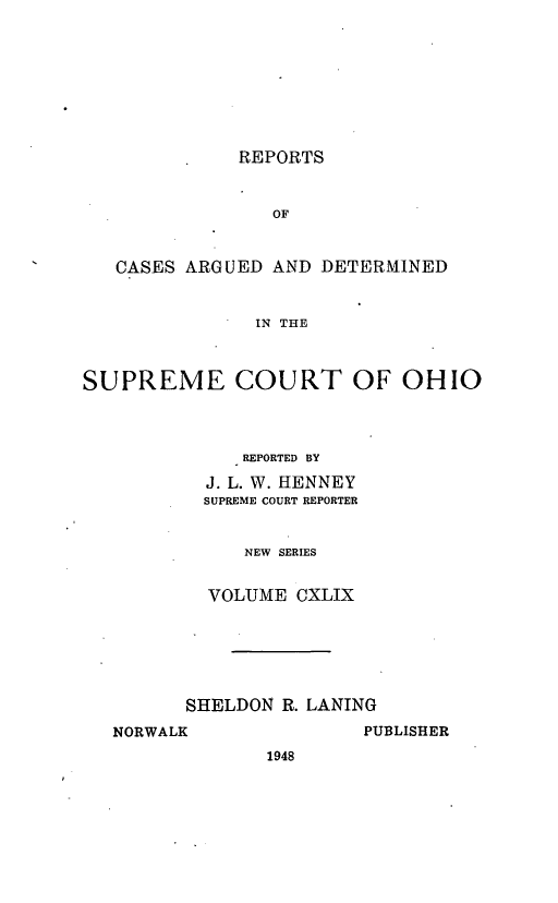 handle is hein.statereports/recaohi0160 and id is 1 raw text is: REPORTS
OF

CASES ARGUED AND

DETERMINED

IN THE

SUPREME COURT OF OHIO
REPORTED BY
J. L. W. HENNEY
SUPREME COURT REPORTER
NEW SERIES
VOLUME CXLIX

SHELDON R. LANING

PUBLISHER

NORWALK

1948


