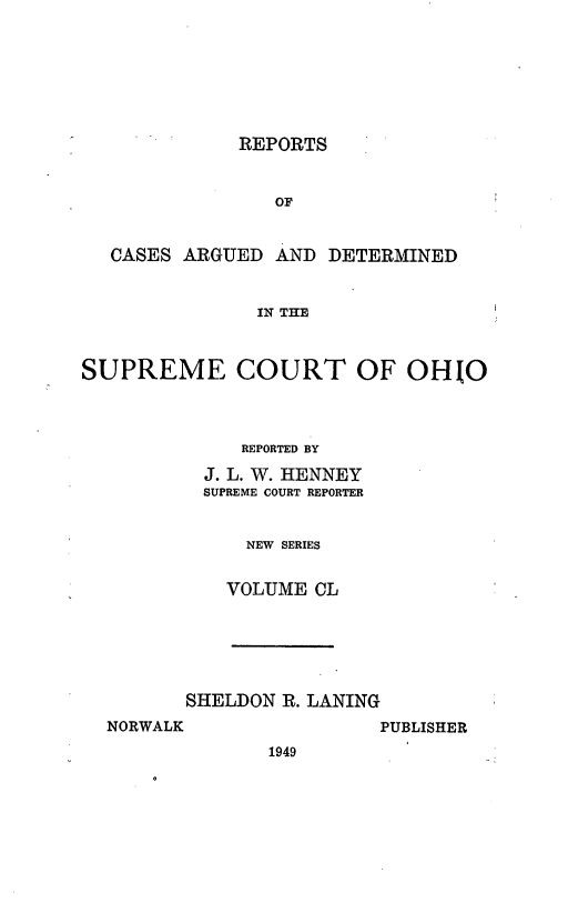 handle is hein.statereports/recaohi0161 and id is 1 raw text is: REPORTS
OF
CASES ARGUED AND DETERMINED
IN THE
SUPREME COURT OF OHIO
REPORTED BY
J. L. W. HENNEY
SUPREME COURT REPORTER
NEW SERIES
VOLUME CL

SHELDON R. LANING

PUBLISHER

NORWALK

1949


