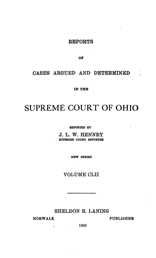 handle is hein.statereports/recaohi0163 and id is 1 raw text is: REPORTS
or
CASES ARGUED AND DETERMINED
IN THE
SUPREME COURT OF OHIO
REPORTED BY
J. L. W. HENNEY
SUPREME COURT REPORTER
NEW SERIES
VOLUME CLII
SHELDON R. LANING

NORWALK

PUBLISHER

1950


