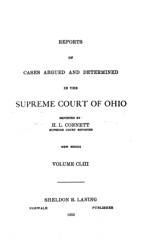 handle is hein.statereports/recaohi0164 and id is 1 raw text is: REPORTS
OF
CASES ARGUED AND DETERMINED
IN THE
SUPREME COURT OF OHIO
REPORTED BY
H. L. CONNETT
SUPREME COURT REPORTER
NEW SERIES
VOLUME CLIII

SHELDON R. LANING
NORWALK                    PUBLISHEB
1950


