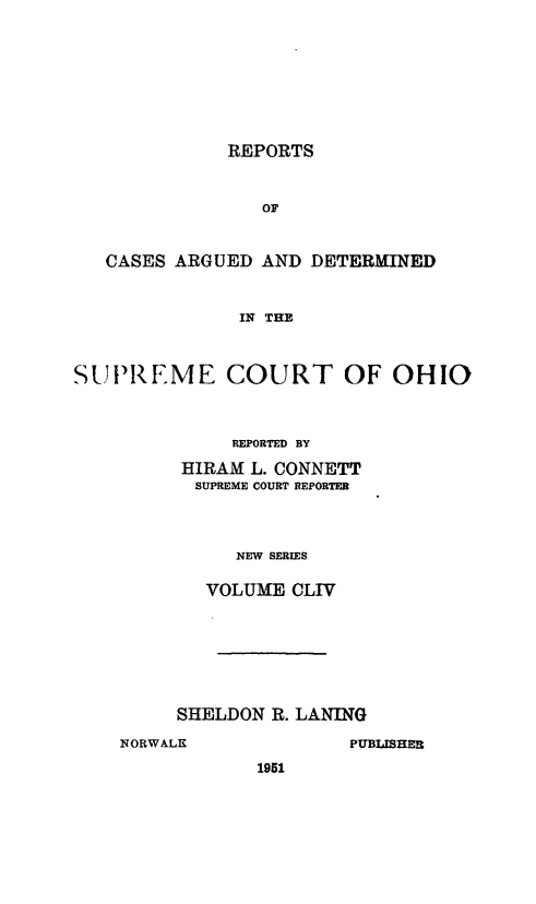 handle is hein.statereports/recaohi0165 and id is 1 raw text is: REPORTS

OF
CASES ARGUED AND DETERMINED
IN THE
SUPREME COURT OF OHIO

REPORTED BY
HIRAM L. CONNETT
SUPREME COURT REPORTER
NEW SERIES
VOLUME CLIV

SHELDON R. LANING
NORWALK                   PUBLISHER
1951


