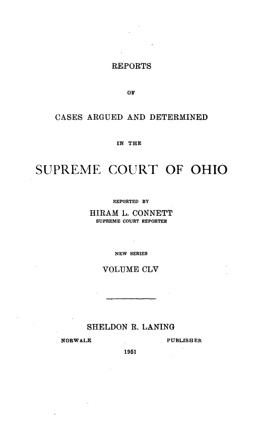 handle is hein.statereports/recaohi0166 and id is 1 raw text is: REPORTS

OF
CASES ARGUED AND DETERMINED
IN THE

SUPREME

COURT OF

REPORTED BY
HIRAM L. CONNETT
SUPREME COURT REPORTER
NEW SERIES
VOLUME CLV

SHELDON R. LANING

1951

OHIO

NORWALK

PUBLISHER


