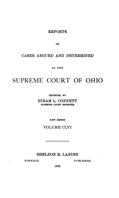 handle is hein.statereports/recaohi0167 and id is 1 raw text is: REPORTS

OF
CASES ARGUED AND DETERMINED
IN THE

SUPREME

COURT OF

REPORTED BY
HIRAM L. CONNETT
SUPREME COURT REPORTER
NEW SERIES
VOLUME CLVI

SHELDON R. LANING

1952

OHIO

NORWALK

PUBLISBER


