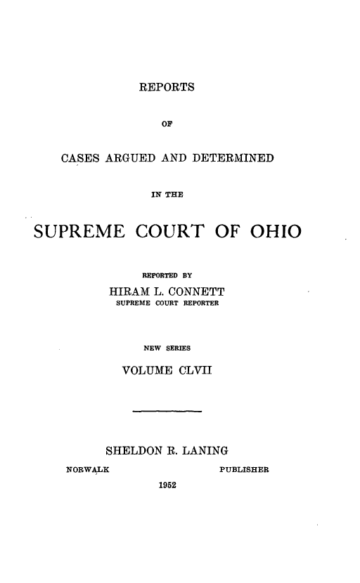 handle is hein.statereports/recaohi0168 and id is 1 raw text is: REPORTS

OF
CASES ARGUED AND DETERMINED
IN THE
SUPREME COURT OF OHIO

REPORTED BY
HIRAM L. CONNETT
SUPREME COURT REPORTER
NEW SERIES
VOLUME CLVII

SHELDON R. LANING
NORWALK                    PUBLISHER
1952


