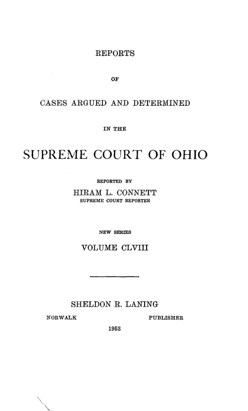 handle is hein.statereports/recaohi0169 and id is 1 raw text is: REPORTS

OF
CASES ARGUED AND DETERMINED
IN THE
SUPREME COURT OF OHIO

REPORTED BY
HIRAM L. CONNETT
SUPREME COURT REPORTER
NEW SERIES
VOLUME CLVIII

SHELDON R. LANING
NORWALK                 PUBLISHER
1953


