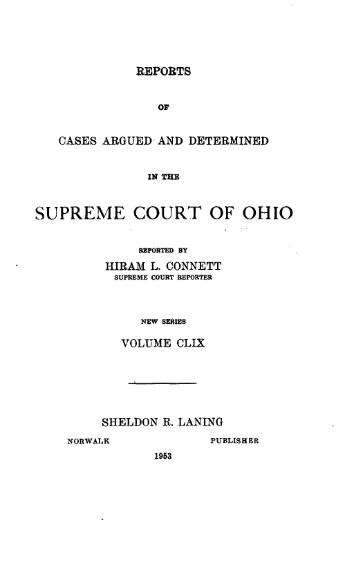 handle is hein.statereports/recaohi0170 and id is 1 raw text is: REPORTS

OF
CASES ARGUED AND DETERMINED
IN THE
SUPREME COURT OF OHIO

REPORTED BY
HIRAM L. CONNETT
SUPREME COURT REPORTER
NEW SERIES
VOLUME CLIX

SHELDON R. LANING

NORWALK

PUBLISHER

1953


