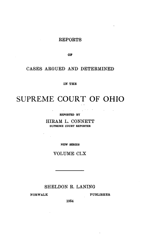 handle is hein.statereports/recaohi0171 and id is 1 raw text is: REPORTS

OF
CASES ARGUED AND DETERMINED
IN THE
SUPREME COURT OF OHIO

REPORTED BY
HIRAM L. CONNETT
SUPREME COURT REPORTER
NEW SERIES
VOLUME CLX

SHELDON R. LANING
NORWALK                  PUBLISHER
1954


