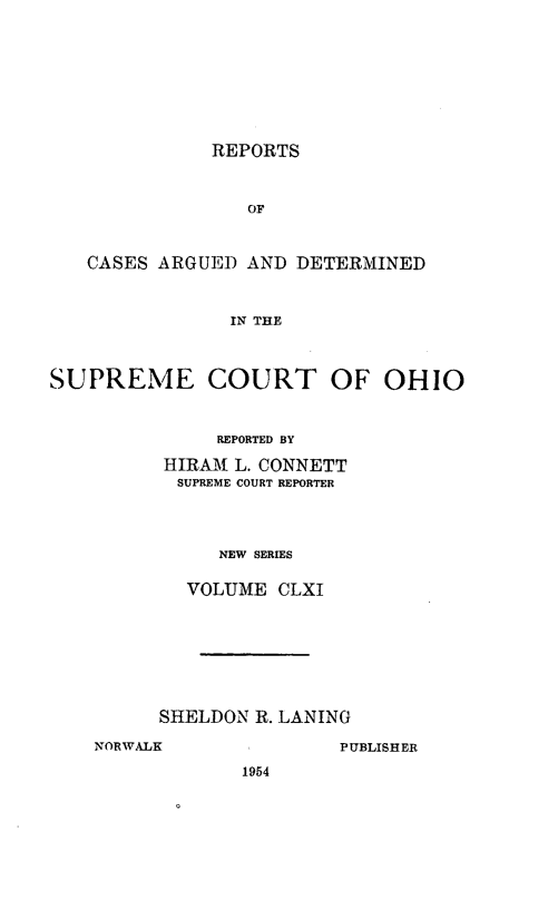 handle is hein.statereports/recaohi0172 and id is 1 raw text is: REPORTS

OF
CASES ARGUED AND DETERMINED
IN THE
SUPREME COURT OF OHIO

REPORTED BY
HIRAM L. CONNETT
SUPREME COURT REPORTER
NEW SERIES
VOLUME CLXI

SHELDON R. LANING
NORWALK                  PUBLISHER
1954


