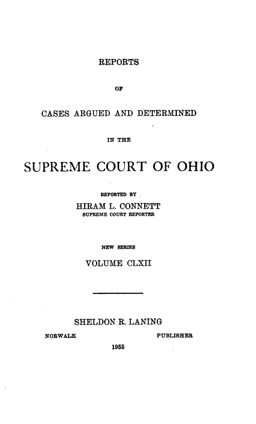 handle is hein.statereports/recaohi0173 and id is 1 raw text is: REPORTS

OF
CASES ARGUED AND DETERMINED
IN THE
SUPREME COURT OF OHIO

REPORTED BY .
HIRAM L. CONNETT
SUPREME COURT REPORTER
NEW SERIES
VOLUME CLXII

SHELDON R. LANING
NORWALK                    PUBLISHER
1955


