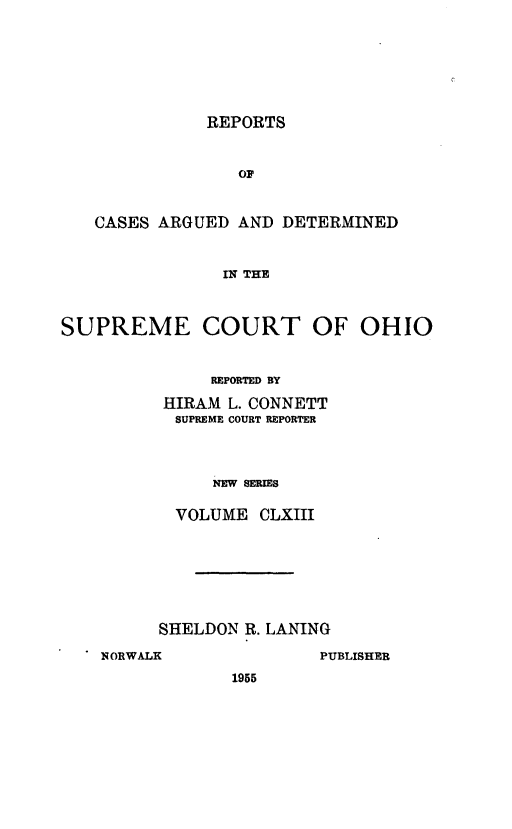 handle is hein.statereports/recaohi0174 and id is 1 raw text is: REPORTS

CASES ARGUED AND DETERMINED
IN THE
SUPREME COURT OF OHIO
REPORTED BY
HIRAM L. CONNETT
SUPREME COURT REPORTER
NEW SERIES
VOLUME CLXIII

SHELDON R. LANING

NORWALK

PUBLISHER

1955


