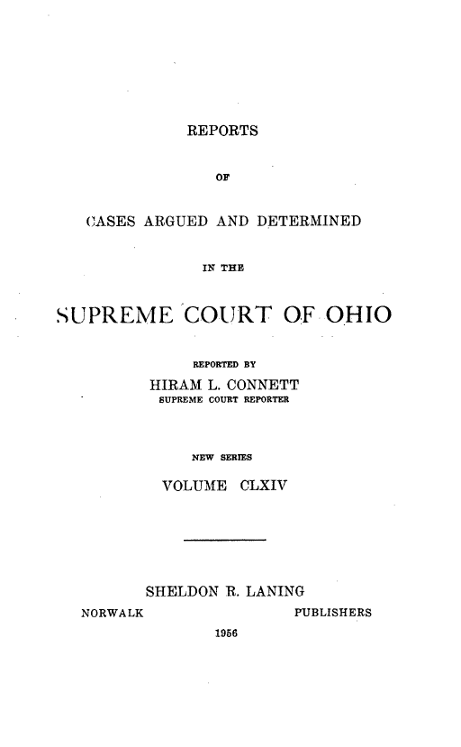 handle is hein.statereports/recaohi0175 and id is 1 raw text is: REPORTS

OF
CASES ARGUED AND DETERMINED
IN THE
SUPREME COURT OF OHIO

REPORTED BY
HIRAM L. CONNETT
SUPREME COURT REPORTER
NEW SERIES
VOLUME CLXIV

SHELDON R. LANING
NORWALK                 PUBLISHERS
1956


