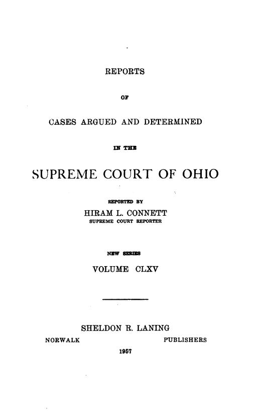 handle is hein.statereports/recaohi0176 and id is 1 raw text is: REPORTS
OF
CASES ARGUED AND DETERMINED
IX T=
SUPREME COURT OF OHIO
REPORTD BY
HIRAM L. CONNETT
SUPREME COURT REPORTER
Nw sums
VOLUME CLXV

SHELDON R. LANING
NORWALK                 PUBLISHERS
1957


