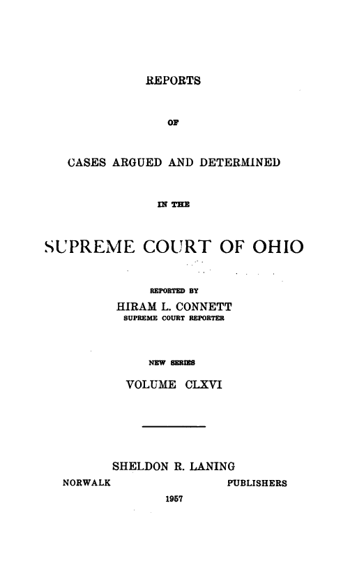 handle is hein.statereports/recaohi0177 and id is 1 raw text is: REPORTS

OF
CASES ARGUED AND DETERMINED
INl THE
SUPREME COURT OF OHIO

REPORTED BY
HIRAM L. CONNETT
SUPREME COURT REPORTER
NEW SERIES
VOLUME CLXVI

SHELDON R. LANING
NORWALK                 PUBLISHERS
1957



