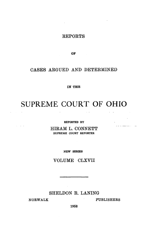 handle is hein.statereports/recaohi0178 and id is 1 raw text is: REPORTS

CASES ARGUED AND DETERMINED
IN THE
SUPREME COURT OF OHIO

REPORTED BY
HIRAM L. CONNETT
SUPREME COURT REPORTER
NEW SERIES
VOLUME CLXVII

SHELDON R. LANING
NORWALK                  PUBLISHERS
1958


