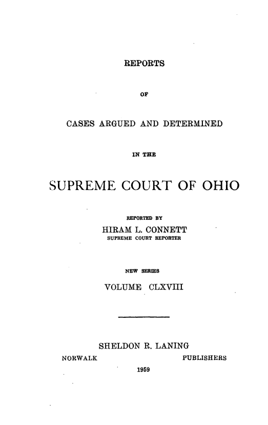 handle is hein.statereports/recaohi0179 and id is 1 raw text is: REPORTS
OF
CASES ARGUED AND DETERMINED
IN THE
SUPREME COURT OF OHIO
REPORTED BY
HIRAM L. CONNETT
SUPREME COURT REPORTER
NEW SERIES
VOLUME CLXVIII

SHELDON R. LANING
NORWALK                  PUBLISHERS
1959


