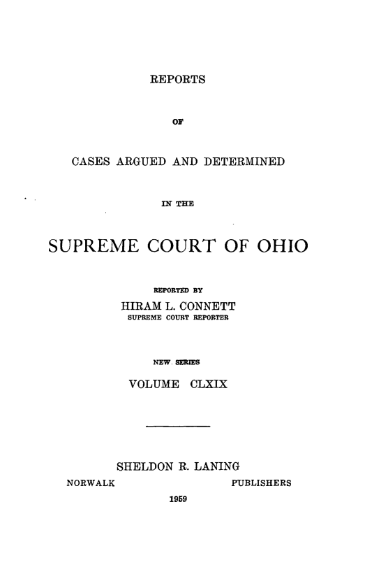 handle is hein.statereports/recaohi0180 and id is 1 raw text is: REPORTS

OF
CASES ARGUED AND DETERMINED
IN THE
SUPREME COURT OF OHIO

REPORTED BY
HIRAM L. CONNETT
SUPREME COURT REPORTER
NEW. SERIES
VOLUME CLXIX

SHELDON R. LANING
NORWALK                PUBLISHERS
1959


