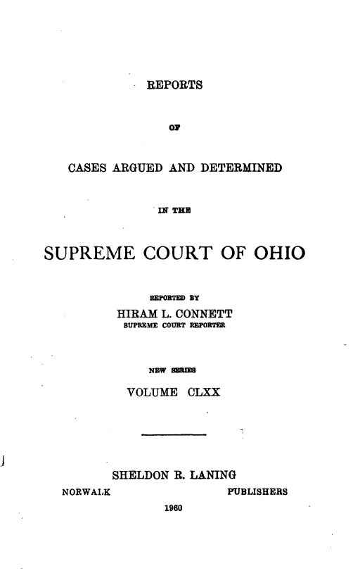 handle is hein.statereports/recaohi0181 and id is 1 raw text is: REPORTS

OF
CASES ARGUED AND DETERMINED
IN TIM
SUPREME COURT OF OHIO
REPORTED BY
HIRAM L. CONNETT
SUPREME COURT REPORTER
NEW SERIES
VOLUME CLXX

SHELDON R. LANING
NORWALK                 PUBLISHERS
1960


