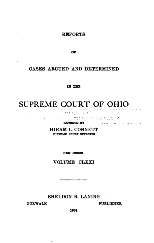 handle is hein.statereports/recaohi0182 and id is 1 raw text is: REPORTS
OF
CASES ARGUED AND DETERMINED
Ir Ta

SUPREME COURT OF OHIO
REPORTED -i
HIRAM L. CONNETT
SUPREME COURT REPORTER
NEw -
VOLUME CLXXI

SHELDON R. LANING

NORWALK

PUBLISHER

1961


