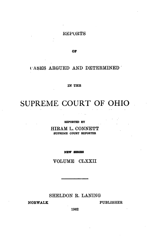 handle is hein.statereports/recaohi0183 and id is 1 raw text is: REPORTS

OP
('ASES ARGUED AND DETERMINED
IN THE
SUPREME COURT OF OHIO

REPORTED BY
HIRAM L. CONNETT
SUPREME COURT REPORTER
NEW sms
VOLUME CLXXII

SHELDON R. LANING

PUBLISHER

NORWALK

1962


