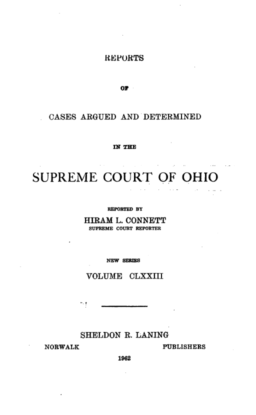 handle is hein.statereports/recaohi0184 and id is 1 raw text is: REPORTS

OF
CASES ARGUED AND DETERMINED
DT THE
SUPREME COURT OF OHIO

REPORTED BY
HIRAM L. CONNETT
SUPREME COURT REPORTER
NEW SERIS
VOLUME CLXXIII

SHELDON R. LANING
NORWALK                  PUBLISHERS
1962


