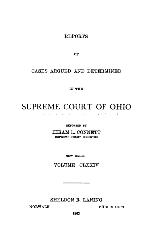 handle is hein.statereports/recaohi0185 and id is 1 raw text is: REPORTS

OF
CASES ARGUED AND DETERMINED
IN THE
SUPREME COURT OF OHIO

REPORTED BY
HIRAM L. CONNETT
SUPREME COURT REPORTER
NEW SERIES
VOLUME CLXXIV

SHELDON R. LANING
NORWALK                 PUBLISHERS
1963


