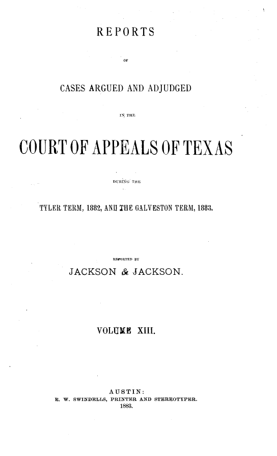 handle is hein.statereports/recapptx0001 and id is 1 raw text is: REPORTS
OF
CASES ARGUED AND ADJUDGED
IN THE

COURT OF APPEALS OF TEXAS
DURING THE
TYLER TERM, 1882, ANU TUE GALVESTON TERM, 1883,
RE  RTED BY

JACKSON & JACKSON.
VOLIGIN    XLII.
AUSTIN:
H. W. SWINDELLS, PRINTER AND STEREOTYPER.
1883.


