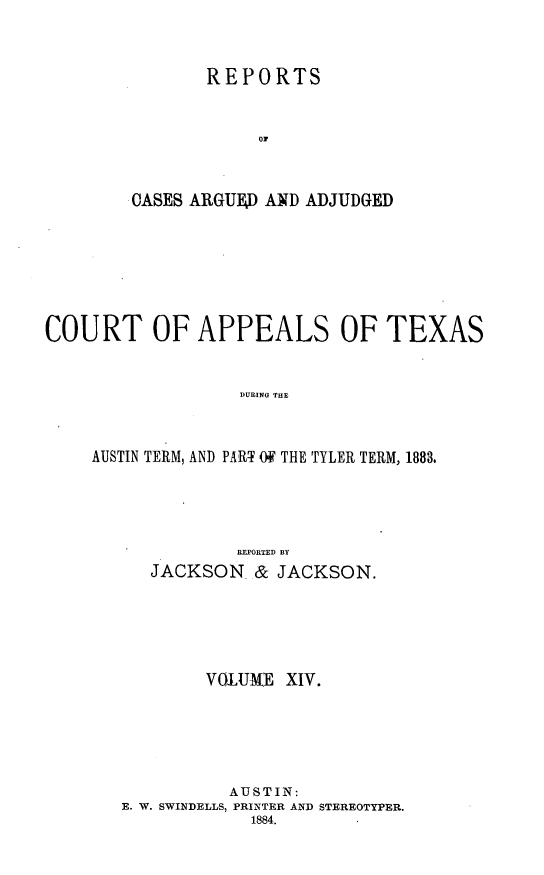 handle is hein.statereports/recapptx0002 and id is 1 raw text is: REPORTS
o7
OASES ARGUED AND ADJUDGED

COURT OF APPEALS OF TEXAS
DURING THE
AUSTIN TERM, AND PART Of THE TYLER TERM, 1883.

REPORTED BY
JACKSON & JACKSON.
VOlUMlE XIV.
AUSTIN:
E. W. SWINDELLS, PRINTER AND STEREOTYPER.
1884.


