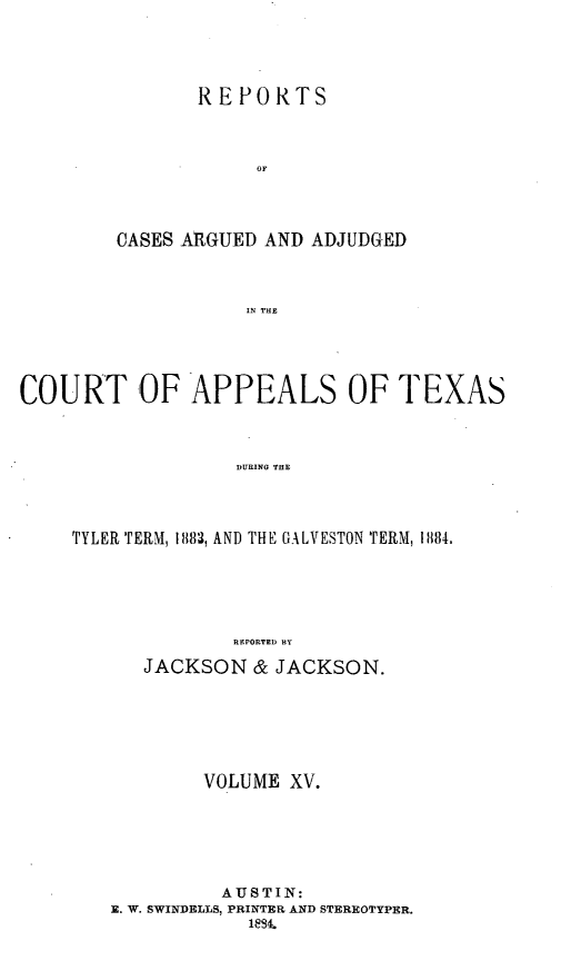 handle is hein.statereports/recapptx0003 and id is 1 raw text is: REPORTS
OF
CASES ARGUED AND ADJUDGED
IN THE

COURT OF APPEALS OF TEXAS
DURING THE
TYLER TERM, 1883, AND THE GALVESTON TERM, 1884,
REPORTED BY
JACKSON & JACKSON.
VOLUME XV.
AUSTIN:
E. W. SWINDELLS, PRINTER AND STEREOTYPER.
18,


