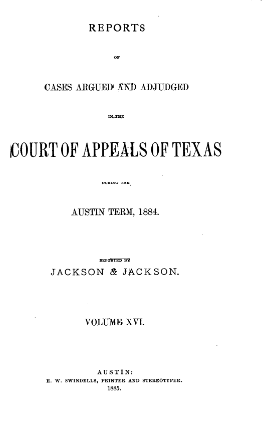 handle is hein.statereports/recapptx0004 and id is 1 raw text is: REPORTS

OF
CASES ARGUE]1) AN) ADJUDGED
IN'THE
COURT OF APPEALS OF TEXAS

AUSTIN TERM, 1884.
REPF'dTED BM
JACKSON & JACKSON.

VOLUM       XVI.
AU STIN:
E. W. SWINDELLS, PRINTER AND STEREOTYPER.
1885.


