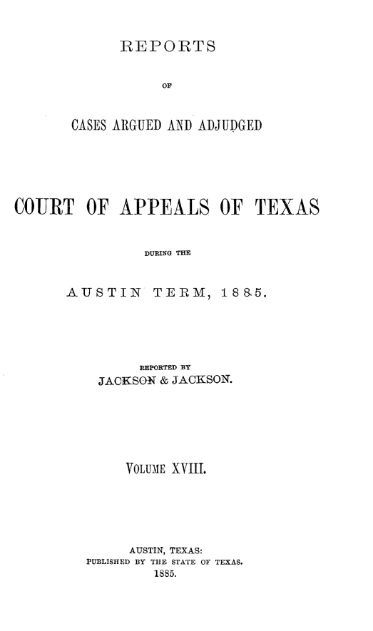 handle is hein.statereports/recapptx0006 and id is 1 raw text is: REPORTS
OF
CASES ARGUED AND ADJUDGED

COURT OF APPEALS OF TEXAS
DURING THE

AUSTIN

TERM,

REPORTED BY
JAC Nso & JACKSON.
VOLUME XvIII.
AUSTIN, TEXAS:
PUB3LISHED BY THE STATE OF TEXAS.
1885.

18 &5.


