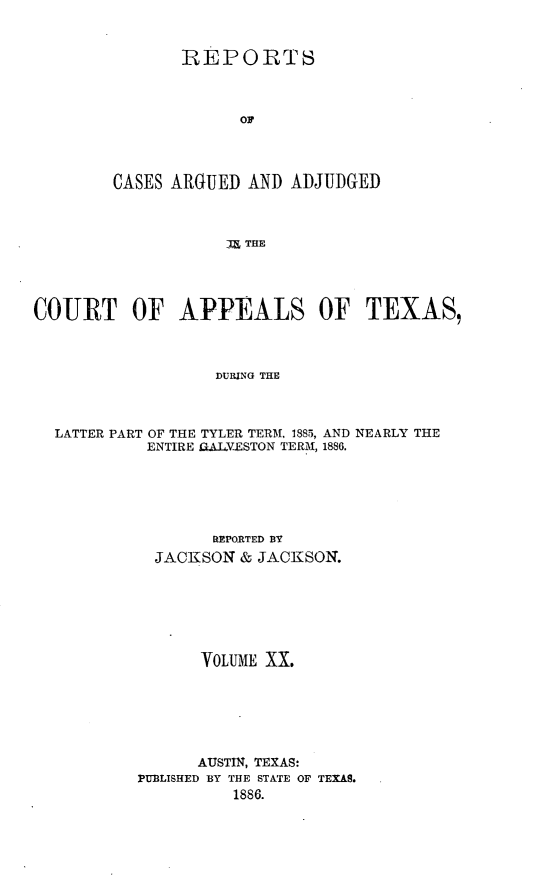 handle is hein.statereports/recapptx0008 and id is 1 raw text is: REPORTS
CASES ARGUED AND ADJUDGED
)a THE

COURT OF APPEALS OF TEXAS,
DURING THE
LATTER PART OF THE TYLER TERM. 1885, AND NEARLY THE
ENTIRE UAJLVESTON TERM, 1886.

REPORTED BY
JACKSON & JACKSON.
VOLUME XX.
AUSTIN, TEXAS:
PUBLISHED BY THE STATE OF TEXAS.
1886.


