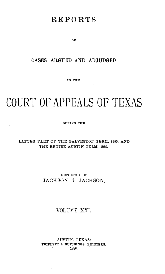 handle is hein.statereports/recapptx0009 and id is 1 raw text is: REPORTS
OF
CASES ARGUED AND ADJUDGED
IN THE

COURT OF APPEALS OF TEXAS
DURING THE
LATTER PART OF THE GALVESTON TERM, 1886, AND
THE ENTIRE AUSTIN TERM, 1886.
REPORTED BI
JACKSON & JA(_KSON.
VOLUME XXI.
AUSTIN, TEXAS:
TRIPLETT & HUTCHINGS, PRINTERS.
1886.


