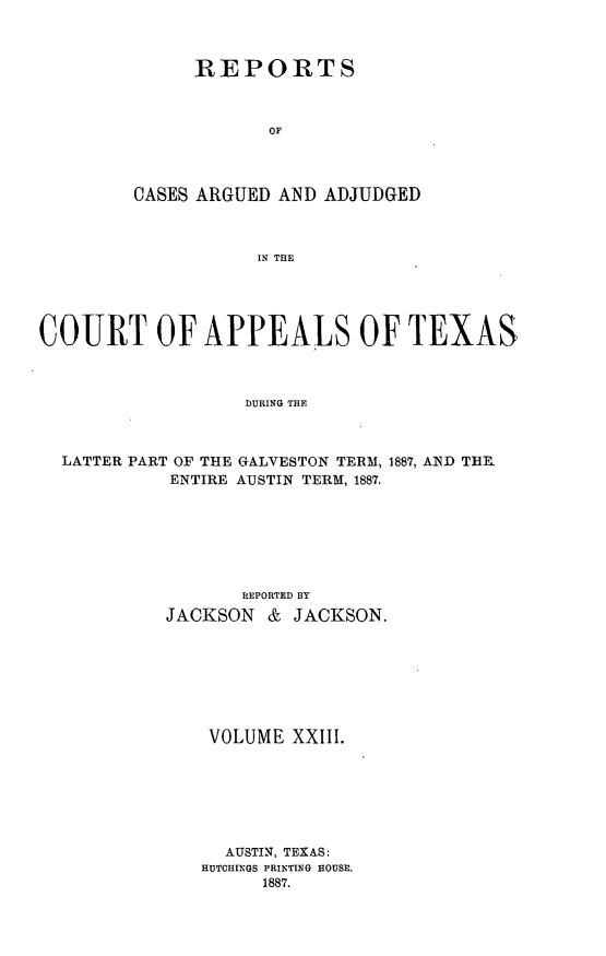 handle is hein.statereports/recapptx0011 and id is 1 raw text is: REPORTS
OF
CASES ARGUED AND ADJUDGED
IN THE

COURT OF APPEALS OF TEXAS
DURING THE
LATTER PART OF THE GALVESTON TERM, 1887, AND TE.
ENTIRE AUSTIN TERM, 1887.

REPORTED By
JACKSON & JACKSON.
VOLUME XXIII.
AUSTIN, TEXAS:
HUTCHINGS PRINTING HOUSE.
1887.


