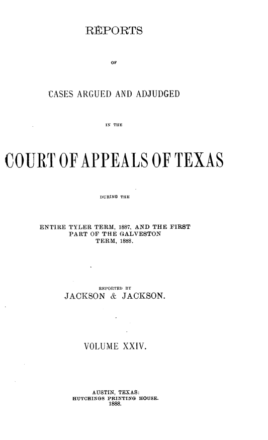 handle is hein.statereports/recapptx0012 and id is 1 raw text is: REPORTS
OF
'CASES ARGUED AND ADJUDGED
IN THE

COURT OF APPEALS OF TEXAS
DURING THE
ENTIRE TYLER TERM, 1887, AND THE FIRST
PART OF THE GALVESTON
TERM, 1888.

REPORTED BY
JACKSON & JACKSON.
VOLUME XXIV.
AUSTIN, TEXAS:
HUTCHINGS PRINTING HOUSE.
1888.



