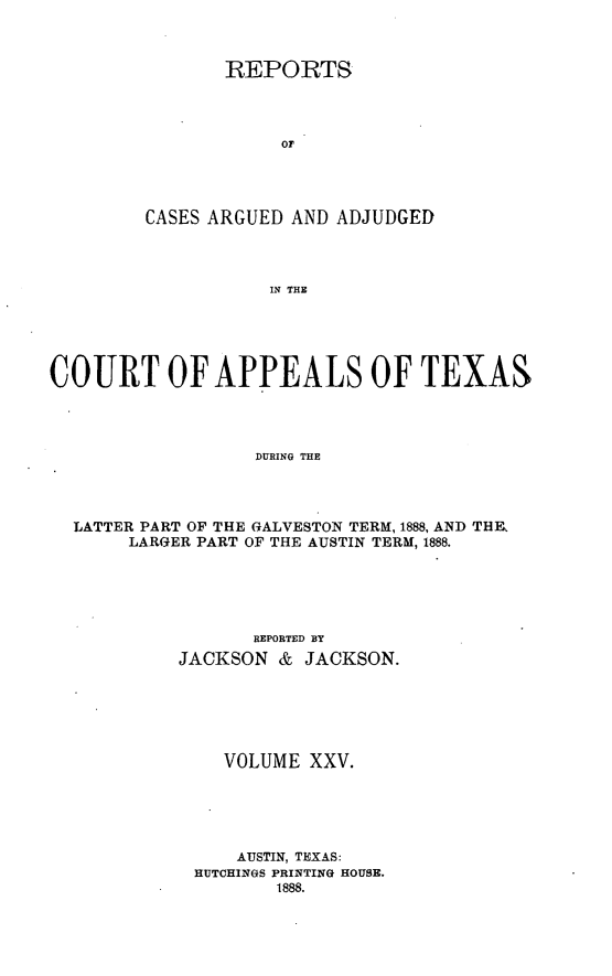 handle is hein.statereports/recapptx0013 and id is 1 raw text is: REPORTS
or
CASES ARGUED AND ADJUDGED
IN THE

COURT OF APPEALS OF TEXAS
DURING THE
LATTER PART OF THE GALVESTON TERM, 1888, AND THE
LARGER PART OF THE AUSTIN TERM, 1888.

REPORTED BY
JACKSON & JACKSON.
VOLUME XXV.
AUSTIN, TEXAS:
HUTCHINGS PRINTING HOUSE.
1888.



